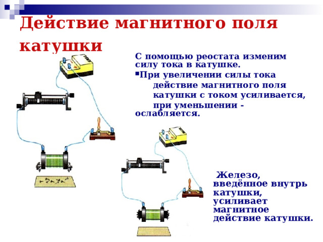 Действие магнитного поля катушки  С помощью реостата изменим силу тока в катушке. При увеличении силы тока  действие магнитного поля  катушки с током усиливается,  при уменьшении -ослабляется.  Железо, введённое внутрь катушки, усиливает магнитное действие катушки.  