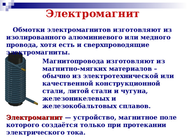 Электромагнит  Обмотки электромагнитов изготовляют из изолированного алюминиевого или медного провода, хотя есть и сверхпроводящие электромагниты. Магнитопровода изготовляют из магнитно-мягких материалов – обычно из электротехнической или качественной конструкционной стали, литой стали и чугуна, железоникелевых и железокобальтовых сплавов. Электромагнит  — устройство, магнитное поле которого создаётся только при протекании электрического тока.  