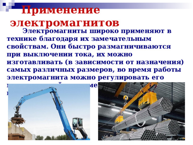  Применение электромагнитов  Электромагниты широко применяют в технике благодаря их замечательным свойствам. Они быстро размагничиваются при выключении тока, их можно изготавливать (в зависимости от назначения) самых различных размеров, во время работы электромагнита можно регулировать его магнитное действие, меняя силу тока в катушке. 