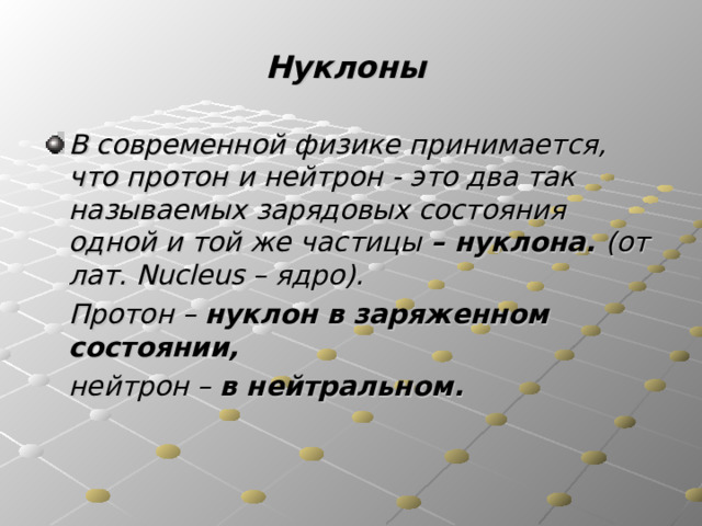 Нуклоны В современной физике принимается, что протон и нейтрон - это два так называемых зарядовых состояния одной и той же частицы – нуклона. (от лат. Nucleus – ядро).  Протон – нуклон в заряженном состоянии,   нейтрон – в нейтральном. 