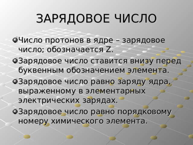 ЗАРЯДОВОЕ ЧИСЛО Число протонов в ядре – зарядовое число; обозначается Z . Зарядовое число ставится внизу перед буквенным обозначением элемента. Зарядовое число равно заряду ядра, выраженному в элементарных электрических зарядах. Зарядовое число равно порядковому номеру химического элемента. 