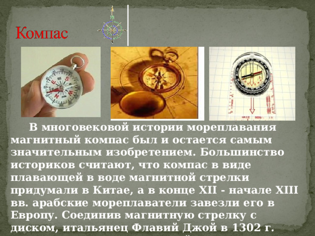  В многовековой истории мореплавания магнитный компас был и остается самым значительным изобретением. Большинство историков считают, что компас в виде плавающей в воде магнитной стрелки придумали в Китае, а в конце XII - начале XIII вв. арабские мореплаватели завезли его в Европу. Соединив магнитную стрелку с диском, итальянец Флавий Джой в 1302 г. сконструировал компактный компас . 