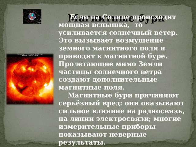 Магнитные бури  Если на Солнце происходит мощная вспышка, то усиливается солнечный ветер. Это вызывает возмущение земного магнитного поля и приводит к магнитной буре. Пролетающие мимо Земли частицы солнечного ветра создают дополнительные магнитные поля.  Магнитные бури причиняют серьёзный вред: они оказывают сильное влияние на радиосвязь, на линии электросвязи; многие измерительные приборы показывают неверные результаты. 