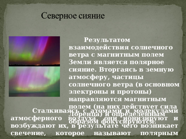  Результатом взаимодействия солнечного ветра с магнитным полем Земли является полярное сияние. Вторгаясь в земную атмосферу, частицы солнечного ветра (в основном электроны и протоны) направляются магнитным полем (на них действует сила Лоренца) и определённым образом фокусируются.  Сталкиваясь с атомами и молекулами атмосферного воздуха, они ионизируют и возбуждают их, в результате чего возникает свечение, которое называют полярным сиянием. 