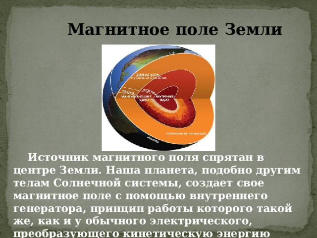 Магнитное поле Земли  Источник магнитного поля спрятан в центре Земли. Наша планета, подобно другим телам Солнечной системы, создает свое магнитное поле с помощью внутреннего генератора, принцип работы которого такой же, как и у обычного электрического, преобразующего кинетическую энергию своих движущихся частиц в электромагнитное поле. 