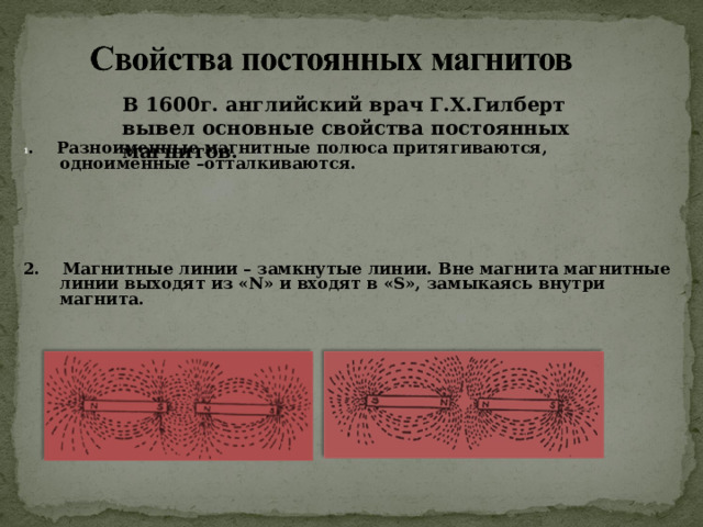 В 1600г. английский врач Г.Х.Гилберт вывел основные свойства постоянных магнитов. 1 . Разноименные магнитные полюса притягиваются, одноименные –отталкиваются.     2. Магнитные линии – замкнутые линии. Вне магнита магнитные линии выходят из « N » и входят в « S », замыкаясь внутри магнита. 
