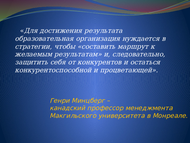  « Для достижения результата образовательная организация нуждается в стратегии, чтобы «составить маршрут к желаемым результатам» и, следовательно, защитить себя от конкурентов и остаться конкурентоспособной и процветающей».     Генри Минцберг – канадский профессор менеджмента Макгильского университета в Монреале. 