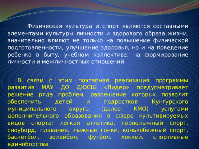   Физическая культура и спорт являются составными элементами культуры личности и здорового образа жизни, значительно влияют не только на повышение физической подготовленности, улучшение здоровья, но и на поведение ребенка в быту, учебном коллективе, на формирование личности и межличностных отношений.  В связи с этим поэтапная реализация программы развития МАУ ДО ДЮСШ «Лидер» предусматривает решение ряда проблем, разрешение которых позволит обеспечить детей и подростков Кунгурского муниципального округа (далее КМО) услугами дополнительного образования в сфере культивируемых видов спорта: легкая атлетика, горнолыжный спорт, сноуборд, плавание, лыжные гонки, конькобежный спорт, баскетбол, волейбол, футбол, хоккей, спортивные единоборства. 
