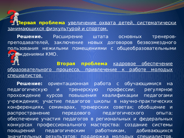  Первая проблема увеличение охвата детей, систематически занимающихся физкультурой и спортом.  Решение. Расширение штата основных тренеров-преподавателей, заключение новых договоров безвозмездного пользования нежилыми помещениями с общеобразовательными учреждениями КМО.   Вторая проблема кадровое обеспечение образовательного процесса, привлечение к работе молодых специалистов.  Решение: ориентационная работа с обучающимися на педагогическую и тренерскую профессии; регулярное прохождение курсов повышения квалификации педагогами учреждения; участие педагогов школы в научно-практических конференциях, семинарах, тренерских советах; обобщение и распространение передового педагогического опыта; обеспечение участия педагогов в региональных и федеральных конкурсах профессионального мастерства: создание системы поощрений педагогическим работникам, добивающихся значительных результатов; поддержка молодых специалистов, развитие наставничества. 
