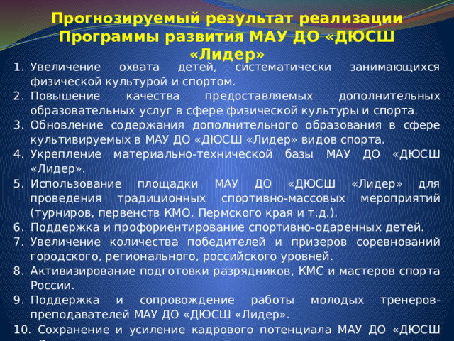Прогнозируемый результат реализации Программы развития МАУ ДО «ДЮСШ «Лидер» Увеличение охвата детей, систематически занимающихся физической культурой и спортом. Повышение качества предоставляемых дополнительных образовательных услуг в сфере физической культуры и спорта. Обновление содержания дополнительного образования в сфере культивируемых в МАУ ДО «ДЮСШ «Лидер» видов спорта. Укрепление материально-технической базы МАУ ДО «ДЮСШ «Лидер». Использование площадки МАУ ДО «ДЮСШ «Лидер» для проведения традиционных спортивно-массовых мероприятий (турниров, первенств КМО, Пермского края и т.д.). Поддержка и профориентирование спортивно-одаренных детей. Увеличение количества победителей и призеров соревнований городского, регионального, российского уровней. Активизирование подготовки разрядников, КМС и мастеров спорта России. Поддержка и сопровождение работы молодых тренеров-преподавателей МАУ ДО «ДЮСШ «Лидер».  Сохранение и усиление кадрового потенциала МАУ ДО «ДЮСШ «Лидер». Привлечение внебюджетных средств для развития учреждения. 