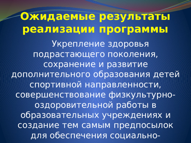 Ожидаемые результаты реализации программы   Укрепление здоровья подрастающего поколения, сохранение и развитие дополнительного образования детей спортивной направленности, совершенствование физкультурно-оздоровительной работы в образовательных учреждениях и создание тем самым предпосылок для обеспечения социально-экономического развития города. 