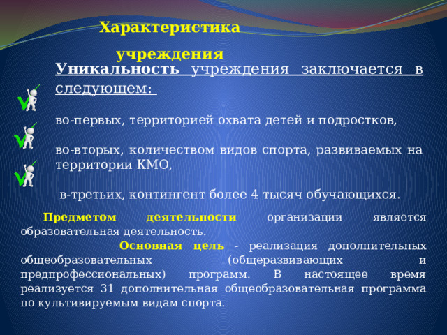 Характеристика учреждения Уникальность учреждения заключается в следующем: во-первых, территорией охвата детей и подростков, во-вторых, количеством видов спорта, развиваемых на территории КМО,  в-третьих, контингент более 4 тысяч обучающихся.  Предметом деятельности  организации является образовательная деятельность.   Основная цель  - реализация дополнительных общеобразовательных (общеразвивающих и предпрофессиональных) программ. В настоящее время реализуется 31 дополнительная общеобразовательная программа по культивируемым видам спорта. 