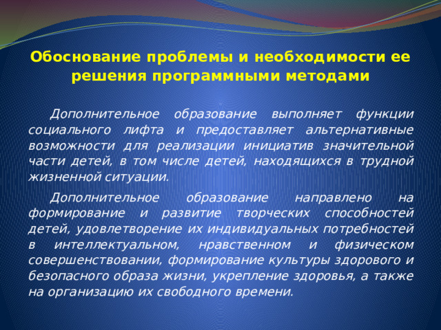Обоснование проблемы и необходимости ее решения программными методами  Дополнительное образование выполняет функции социального лифта и предоставляет альтернативные возможности для реализации инициатив значительной части детей, в том числе детей, находящихся в трудной жизненной ситуации.  Дополнительное образование направлено на формирование и развитие творческих способностей детей, удовлетворение их индивидуальных потребностей в интеллектуальном, нравственном и физическом совершенствовании, формирование культуры здорового и безопасного образа жизни, укрепление здоровья, а также на организацию их свободного времени. 