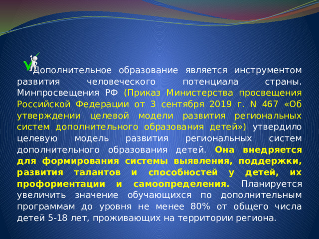  Дополнительное образование является инструментом развития человеческого потенциала страны. Минпросвещения РФ (Приказ Министерства просвещения Российской Федерации от 3 сентября 2019 г. N 467 «Об утверждении целевой модели развития региональных систем дополнительного образования детей») утвердило целевую модель развития региональных систем дополнительного образования детей. Она внедряется для формирования системы выявления, поддержки, развития талантов и способностей у детей, их профориентации и самоопределения. Планируется увеличить значение обучающихся по дополнительным программам до уровня не менее 80% от общего числа детей 5-18 лет, проживающих на территории региона. 