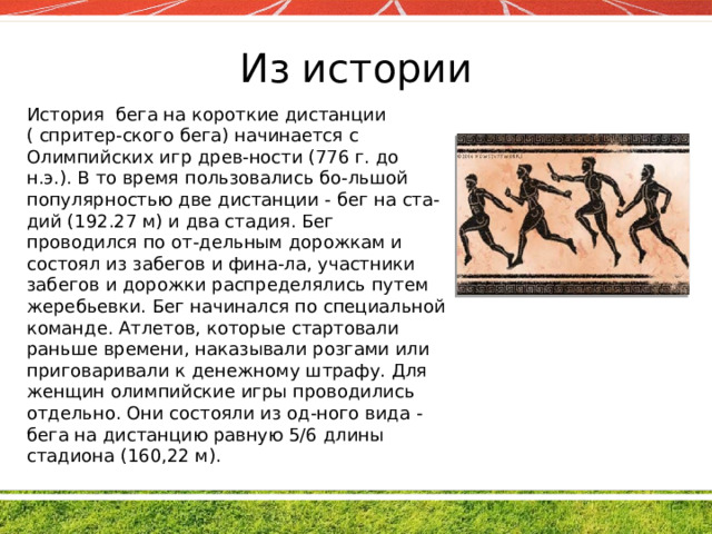 Из истории История бега на короткие дистанции ( спритер-ского бега) начинается с Олимпийских игр древ-ности (776 г. до н.э.). В то время пользовались бо-льшой популярностью две дистанции - бег на ста-дий (192.27 м) и два стадия. Бег проводился по от-дельным дорожкам и состоял из забегов и фина-ла, участники забегов и дорожки распределялись путем жеребьевки. Бег начинался по специальной команде. Атлетов, которые стартовали раньше времени, наказывали розгами или приговаривали к денежному штрафу. Для женщин олимпийские игры проводились отдельно. Они состояли из од-ного вида - бега на дистанцию равную 5/6 длины стадиона (160,22 м). 