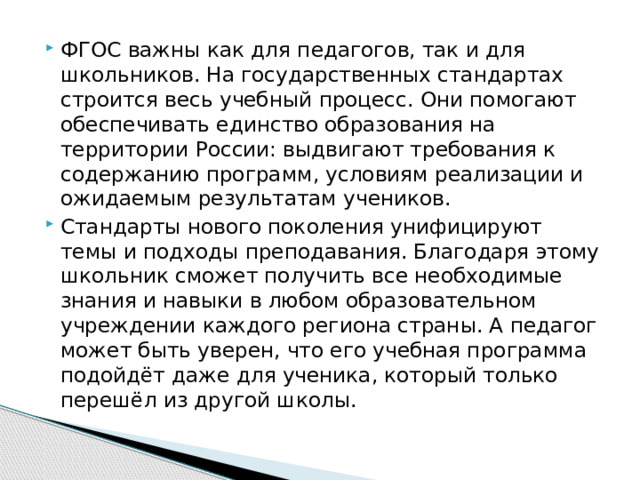 ФГОС важны как для педагогов, так и для школьников. На государственных стандартах строится весь учебный процесс. Они помогают обеспечивать единство образования на территории России: выдвигают требования к содержанию программ, условиям реализации и ожидаемым результатам учеников.  Стандарты нового поколения унифицируют темы и подходы преподавания. Благодаря этому школьник сможет получить все необходимые знания и навыки в любом образовательном учреждении каждого региона страны. А педагог может быть уверен, что его учебная программа подойдёт даже для ученика, который только перешёл из другой школы. 