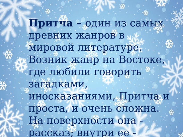 Притча – один из самых древних жанров в мировой литературе. Возник жанр на Востоке, где любили говорить загадками, иносказаниями, Притча и проста, и очень сложна. На поверхности она - рассказ; внутри ее - тайна.   