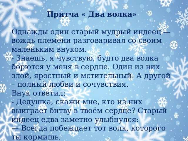 Притча « Два волка» Однажды один старый мудрый индеец — вождь племени разговаривал со своим маленьким внуком. - Знаешь, я чувствую, будто два волка борются у меня в сердце. Один из них злой, яростный и мстительный. А другой – полный любви и сочувствия. Внук ответил: - Дедушка, скажи мне, кто из них выиграет битву в твоём сердце? Старый индеец едва заметно улыбнулся: —  Всегда побеждает тот волк, которого ты кормишь.  