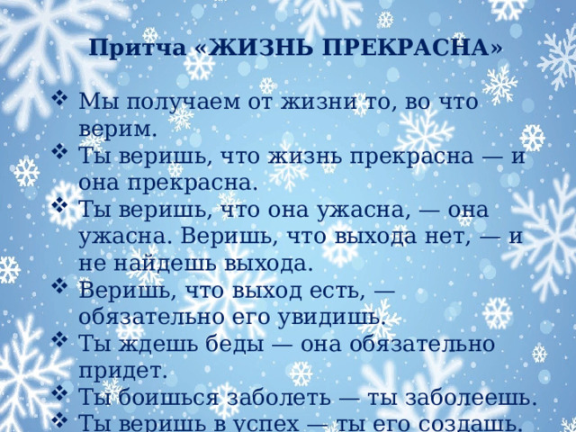 Притча «ЖИЗНЬ ПРЕКРАСНА»  Мы получаем от жизни то, во что верим. Ты веришь, что жизнь прекрасна — и она прекрасна. Ты веришь, что она ужасна, — она ужасна. Веришь, что выхода нет, — и не найдешь выхода. Веришь, что выход есть, — обязательно его увидишь. Ты ждешь беды — она обязательно придет. Ты боишься заболеть — ты заболеешь. Ты веришь в успех — ты его создашь. Ты ждешь счастья — оно уже на пути к тебе!…  МОРАЛЬ: Наша вера создает нашу реальность.  