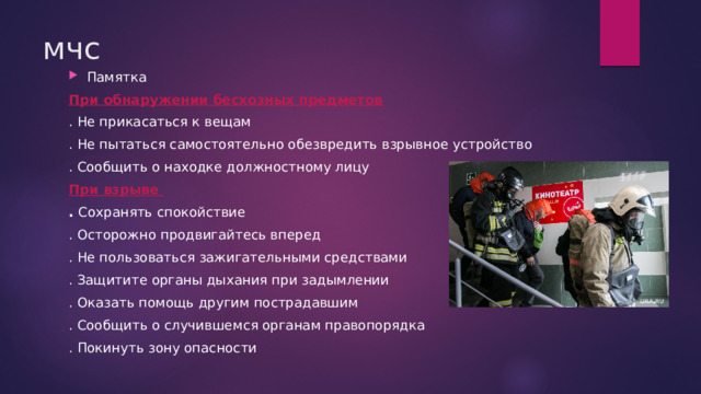 мчс Памятка При обнаружении бесхозных предметов . Не прикасаться к вещам . Не пытаться самостоятельно обезвредить взрывное устройство . Сообщить о находке должностному лицу При взрыве . Сохранять спокойствие . Осторожно продвигайтесь вперед . Не пользоваться зажигательными средствами . Защитите органы дыхания при задымлении . Оказать помощь другим пострадавшим . Сообщить о случившемся органам правопорядка . Покинуть зону опасности 