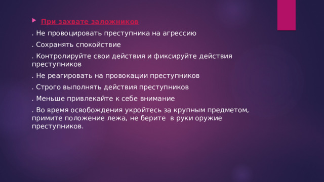 При захвате заложников . Не провоцировать преступника на агрессию . Сохранять спокойствие . Контролируйте свои действия и фиксируйте действия преступников . Не реагировать на провокации преступников . Строго выполнять действия преступников . Меньше привлекайте к себе внимание . Во время освобождения укройтесь за крупным предметом, примите положение лежа, не берите в руки оружие преступников. 
