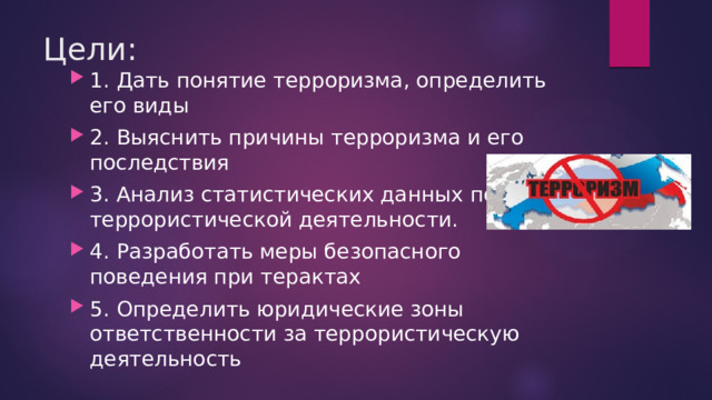 Цели: 1.  Дать понятие терроризма, определить его виды 2.  Выяснить причины терроризма и его последствия 3. Анализ статистических данных по террористической деятельности. 4.  Разработать меры безопасного поведения при терактах 5.  Определить юридические зоны ответственности за террористическую деятельность 