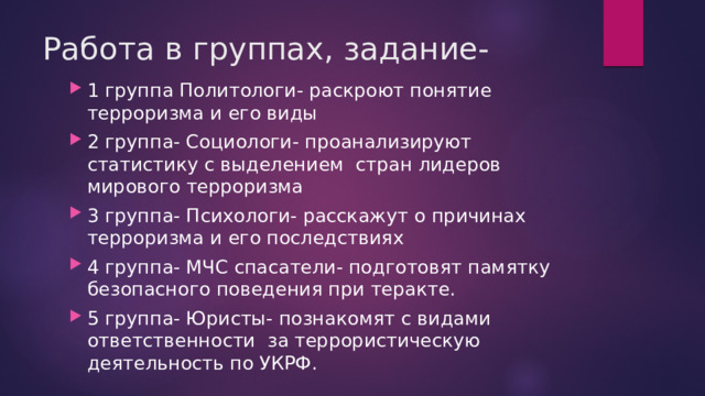 Работа в группах, задание- 1 группа Политологи- раскроют понятие терроризма и его виды 2 группа- Социологи- проанализируют статистику с выделением стран лидеров мирового терроризма 3 группа- Психологи- расскажут о причинах терроризма и его последствиях 4 группа- МЧС спасатели- подготовят памятку безопасного поведения при теракте. 5 группа- Юристы- познакомят с видами ответственности за террористическую деятельность по УКРФ. 