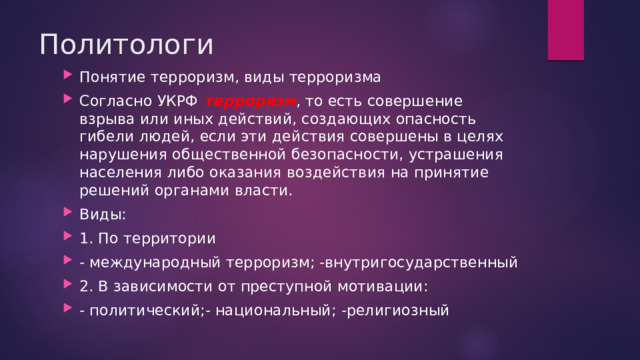 Политологи Понятие терроризм, виды терроризма Согласно УКРФ терроризм , то есть совершение взрыва или иных действий, создающих опасность гибели людей, если эти действия совершены в целях нарушения общественной безопасности, устрашения населения либо оказания воздействия на принятие решений органами власти. Виды: 1. По территории - международный терроризм; -внутригосударственный 2. В зависимости от преступной мотивации: - политический;- национальный; -религиозный 
