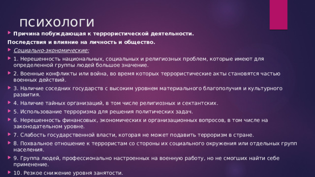 психологи Причина побуждающая к террористической деятельности. Последствия и влияние на личность и общество. Социально-экономические: 1. Нерешенность национальных, социальных и религиозных проблем, которые имеют для определенной группы людей большое значение. 2. Военные конфликты или война, во время которых террористические акты становятся частью военных действий. 3. Наличие соседних государств с высоким уровнем материального благополучия и культурного развития. 4. Наличие тайных организаций, в том числе религиозных и сектантских. 5. Использование терроризма для решения политических задач. 6. Нерешенность финансовых, экономических и организационных вопросов, в том числе на законодательном уровне. 7. Слабость государственной власти, которая не может подавить терроризм в стране. 8. Похвальное отношение к террористам со стороны их социального окружения или отдельных групп населения. 9. Группа людей, профессионально настроенных на военную работу, но не смогших найти себе применение. 10. Резкое снижение уровня занятости. 