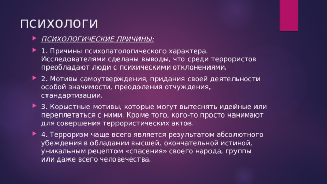 психологи ПСИХОЛОГИЧЕСКИЕ ПРИЧИНЫ: 1. Причины психопатологического характера. Исследователями сделаны выводы, что среди террористов преобладают люди с психическими отклонениями. 2. Мотивы самоутверждения, придания своей деятельности особой значимости, преодоления отчуждения, стандартизации. 3. Корыстные мотивы, которые могут вытеснять идейные или переплетаться с ними. Кроме того, кого-то просто нанимают для совершения террористических актов. 4. Терроризм чаще всего является результатом абсолютного убеждения в обладании высшей, окончательной истиной, уникальным рецептом «спасения» своего народа, группы или даже всего человечества. 