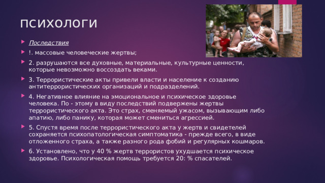 психологи Последствия !. массовые человеческие жертвы; 2. разрушаются все духовные, материальные, культурные ценности, которые невозможно воссоздать веками. 3. Террористические акты привели власти и население к созданию антитеррористических организаций и подразделений. 4. Негативное влияние на эмоциональное и психическое здоровье человека. По - этому в виду последствий подвержены жертвы террористического акта. Это страх, сменяемый ужасом, вызывающим либо апатию, либо панику, которая может смениться агрессией. 5. Спустя время после террористического акта у жертв и свидетелей сохраняется психопатологическая симптоматика - прежде всего, в виде отложенного страха, а также разного рода фобий и регулярных кошмаров. 6. Установлено, что у 40 % жертв террористов ухудшается психическое здоровье. Психологическая помощь требуется 20: % спасателей. 