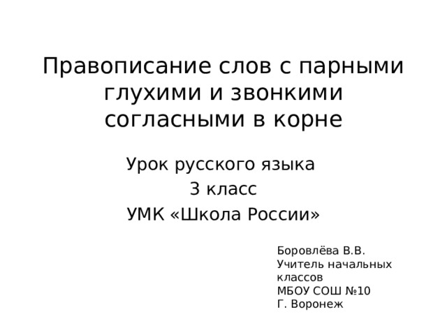 Правописание слов с парными глухими и звонкими согласными в корне Урок русского языка 3 класс УМК «Школа России» Боровлёва В.В. Учитель начальных классов МБОУ СОШ №10 Г. Воронеж 