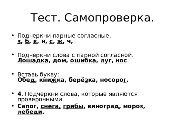 Тест. Самопроверка. Подчеркни парные согласные.  з , б , к , н, с , ж , ч,   Подчеркни слова с парной согласной.  Лошадка , дом, ошибка , луг , нос   Вставь букву:  Обе д , кни ж ка, берё з ка, носоро г .   4 . Подчеркни слова, которые являются проверочными Сапог, снега,  грибы , виноград, мороз, лебеди .   