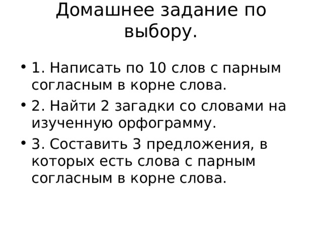 Домашнее задание по выбору.   1. Написать по 10 слов с парным согласным в корне слова. 2. Найти 2 загадки со словами на изученную орфограмму. 3. Составить 3 предложения, в которых есть слова с парным согласным в корне слова.  