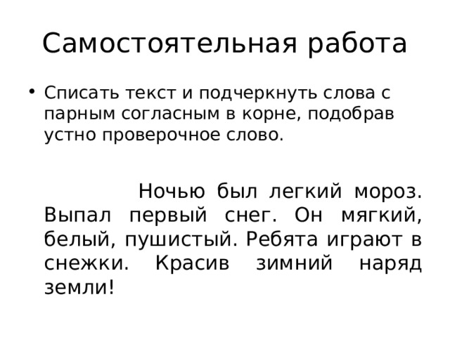 Самостоятельная работа Списать текст и подчеркнуть слова с парным согласным в корне, подобрав устно проверочное слово.   Ночью был легкий мороз. Выпал первый снег. Он мягкий, белый, пушистый. Ребята играют в снежки. Красив зимний наряд земли! 