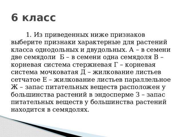 6 класс         1. Из приведенных ниже признаков выберите признаки характерные для растений класса однодольных и двудольных. А – в семени две семядоли  Б – в семени одна семядоля В – корневая система стержневая Г – корневая система мочковатая Д – жилкование листьев сетчатое Е – жилкование листьев параллельное Ж – запас питательных веществ расположен у большинства растений в эндосперме З – запас питательных веществ у большинства растений находится в семядолях.             