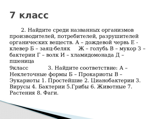 7 класс       2. Найдите среди названных организмов производителей, потребителей, разрушителей органических веществ. А – дождевой червь Е - клевер Б – заяц-беляк     Ж – голубь В – мукор З – бактерии Г – волк И – хламидомонада Д – пшеница                             9класс            3. Найдите соответствие: А – Неклеточные формы Б – Прокариоты В – Эукариоты 1. Простейшие 2. Цианобактерии 3. Вирусы 4. Бактерии 5.Грибы 6. Животные 7. Растения 8. Фаги.                                                                                         