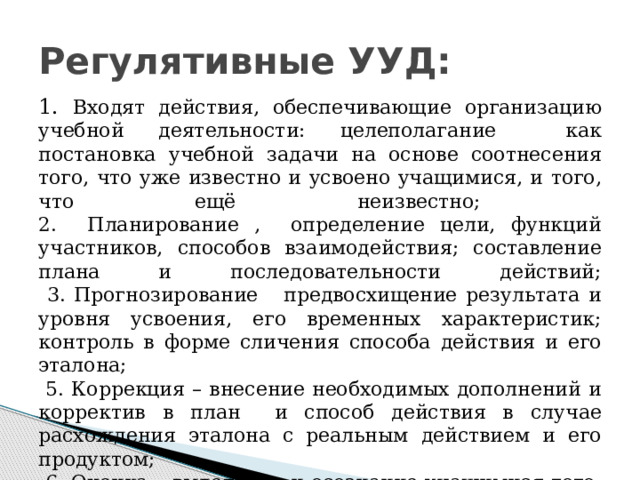 Регулятивные УУД: 1. Входят действия, обеспечивающие организацию учебной деятельности: целеполагание как постановка учебной задачи на основе соотнесения того, что уже известно и усвоено учащимися, и того, что ещё неизвестно;  2. Планирование , определение цели, функций участников, способов взаимодействия; составление плана и последовательности действий;  3. Прогнозирование предвосхищение результата и уровня усвоения, его временных характеристик; контроль в форме сличения способа действия и его эталона;  5. Коррекция – внесение необходимых дополнений и корректив в план и способ действия в случае расхождения эталона с реальным действием и его продуктом;  6. Оценка – выделение и осознание учащимися того, что уже усвоено и что ещё подлежит усвоению, осознание качества и уровня усвоения. 