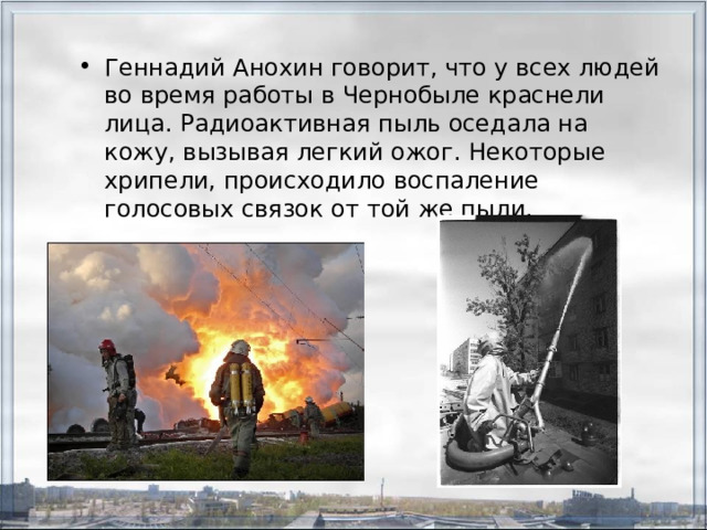 Геннадий Анохин говорит, что у всех людей во время работы в Чернобыле краснели лица. Радиоактивная пыль оседала на кожу, вызывая легкий ожог. Некоторые хрипели, происходило воспаление голосовых связок от той же пыли. 