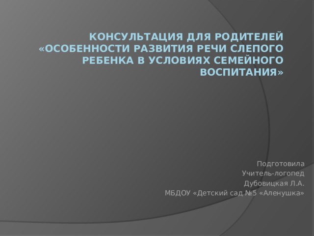 Консультация для родителей «Особенности развития речи слепого ребенка в условиях семейного воспитания» Подготовила Учитель-логопед Дубовицкая Л.А. МБДОУ «Детский сад №5 «Аленушка» 