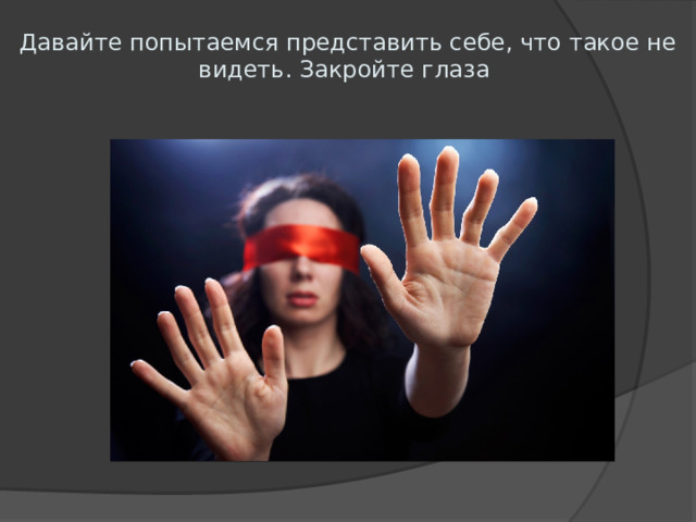 Давайте попытаемся представить себе, что такое не видеть. Закройте глаза 