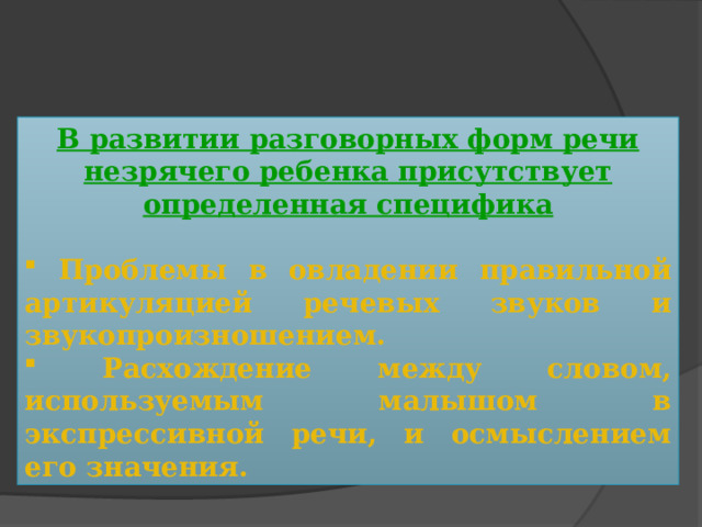 В развитии разговорных форм речи незрячего ребенка присутствует определенная специфика   Проблемы в овладении правильной артикуляцией речевых звуков и звукопроизношением.  Расхождение между словом, используемым малышом в экспрессивной речи, и осмыслением его значения. 