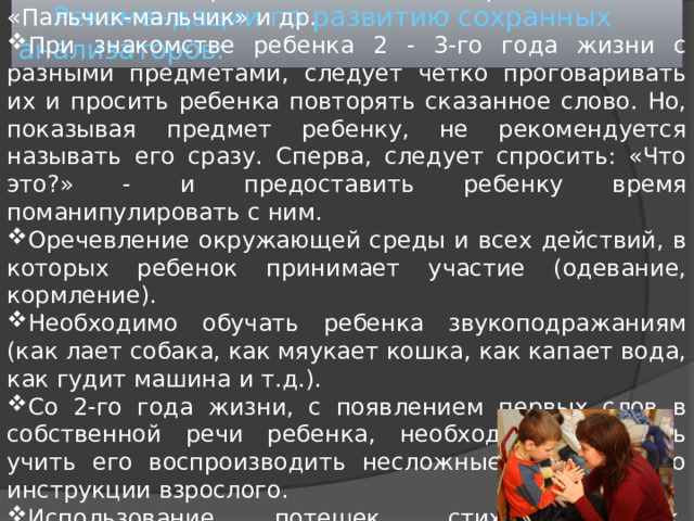 Развивать тонкие движения пальцев рук ребенка начиная уже с раннего детства с помощью пальчиковых игр и гимнастики: «Сорока-белобока», «Пальчик-мальчик» и др. При знакомстве ребенка 2 - 3-го года жизни с разными предметами, следует четко проговаривать их и просить ребенка повторять сказанное слово. Но, показывая предмет ребенку, не рекомендуется называть его сразу. Сперва, следует спросить: «Что это?» - и предоставить ребенку время поманипулировать с ним. Оречевление окружающей среды и всех действий, в которых ребенок принимает участие (одевание, кормление). Необходимо обучать ребенка звукоподражаниям (как лает собака, как мяукает кошка, как капает вода, как гудит машина и т.д.). Со 2-го года жизни, с появлением первых слов в собственной речи ребенка, необходимо начинать учить его воспроизводить несложные движения по инструкции взрослого. Использование потешек, стихов, сказок, сопровождая их действиями. Рекомендации по развитию сохранных анализаторов: 