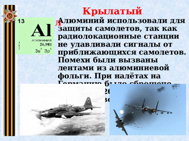  Крылатый металл Алюминий использовали для защиты самолетов, так как радиолокационные станции не улавливали сигналы от приближающихся самолетов. Помехи были вызваны лентами из алюминиевой фольги. При налётах на Германию было сброшено примерно 20 тыс. тонн алюминиевой фольги. 