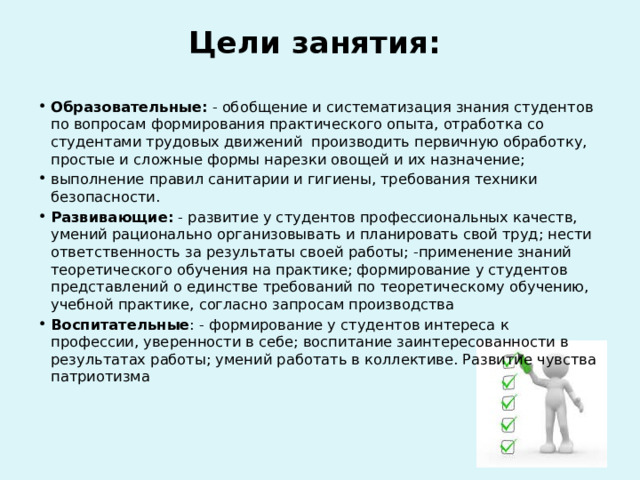 Цели занятия:   Образовательные: - обобщение и систематизация знания студентов по вопросам формирования практического опыта, отработка со студентами трудовых движений производить первичную обработку, простые и сложные формы нарезки овощей и их назначение; выполнение правил санитарии и гигиены, требования техники безопасности. Развивающие: - развитие у студентов профессиональных качеств, умений рационально организовывать и планировать свой труд; нести ответственность за результаты своей работы; -применение знаний теоретического обучения на практике; формирование у студентов представлений о единстве требований по теоретическому обучению, учебной практике, согласно запросам производства Воспитательные : - формирование у студентов интереса к профессии, уверенности в себе; воспитание заинтересованности в результатах работы; умений работать в коллективе. Развитие чувства патриотизма 