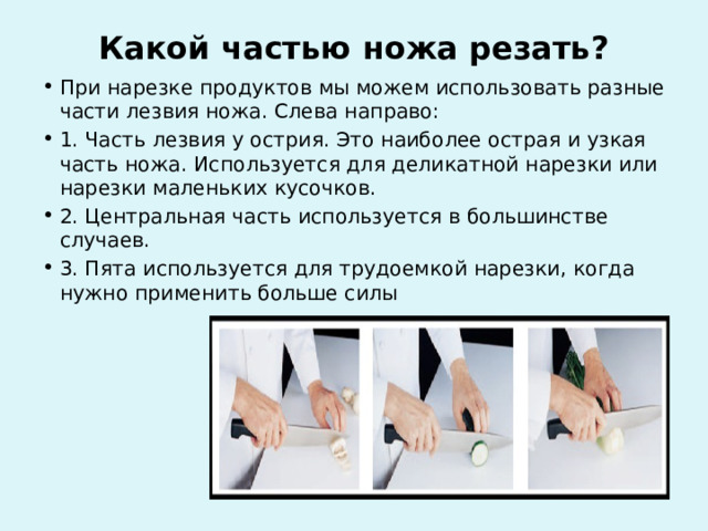 Какой частью ножа резать?   При нарезке продуктов мы можем использовать разные части лезвия ножа. Слева направо: 1. Часть лезвия у острия. Это наиболее острая и узкая часть ножа. Используется для деликатной нарезки или нарезки маленьких кусочков. 2. Центральная часть используется в большинстве случаев. 3. Пята используется для трудоемкой нарезки, когда нужно применить больше силы 