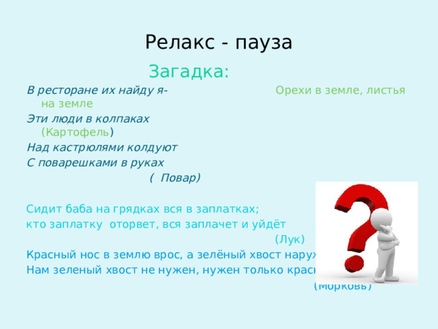 Релакс - пауза  Загадка: В ресторане их найду я- Орехи в земле, листья на земле Эти люди в колпаках (Картофель ) Над кастрюлями колдуют С поварешками в руках  ( Повар)  Сидит баба на грядках вся в заплатках; кто заплатку оторвет, вся заплачет и уйдёт  (Лук) Красный нос в землю врос, а зелёный хвост наружи. Нам зеленый хвост не нужен, нужен только красный  (Морковь)    