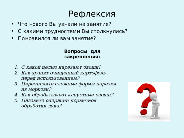 Рефлексия Что нового Вы узнали на занятие? С какими трудностями Вы столкнулись? Понравился ли вам занятие? Вопросы для закрепления: С какой целью нарезают овощи? Как хранят очищенный картофель перед использованием? Перечислите сложные формы нарезки из моркови? Как обрабатывают капустные овощи? Назовите операции первичной обработки лука? 