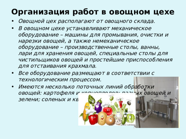 Организация работ в овощном цехе   Овощной цех располагают от овощного склада. В овощном цехе устанавливают механическое оборудование – машины для промывания, очистки и нарезки овощей, а также немеханическое оборудование – производственные столы, ванны, лари для хранения овощей, специальные столы для чистильщиков овощей и простейшие приспособления для отстаивания крахмала. Все оборудование размещают в соответствии с технологическим процессом. Имеются несколько поточных линий обработки овощей: картофеля и корнеплодов; разных овощей и зелени; соленых и квашеных овощей  . 