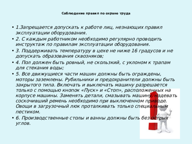  Соблюдение правил по охране труда   1.Запрещается допускать к работе лиц, незнающих правил эксплуатации оборудования. 2. С каждым работником необходимо регулярно проводить инструктаж по правилам эксплуатации оборудования. 3. Поддерживать температуру в цехе не ниже 16 градусов и не допускать образования сквозняков; 4. Пол должен быть ровный, не скользкий, с уклоном к трапам для стекания воды; 5. Все движущиеся части машин должны быть ограждены, моторы заземлены. Рубильники и предохранители должны быть закрытого типа. Включать и выключать машину разрешается только с помощью кнопок «Пуск» и «Стоп», расположенных на корпусе машины. Заменять детали, смазывать машину, надевать соскочивший ремень необходимо при выключенном приводе. Овощи в загрузочный люк проталкивать только специальным пестиком. 6. Производственные столы и ванны должны быть без острых углов. 